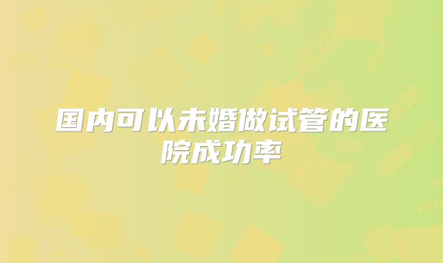 国内可以未婚做试管的医院成功率