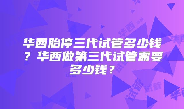 华西胎停三代试管多少钱？华西做第三代试管需要多少钱？