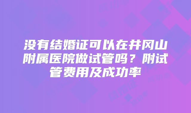 没有结婚证可以在井冈山附属医院做试管吗?附试管费用及成功率
