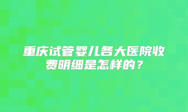 重庆试管婴儿各大医院收费明细是怎样的?