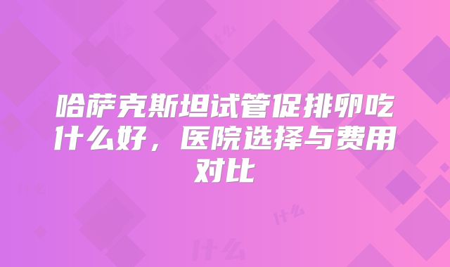 哈萨克斯坦试管促排卵吃什么好，医院选择与费用对比