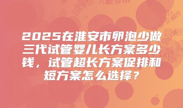 2025在淮安市卵泡少做三代试管婴儿长方案多少钱，试管超长方案促排和短方案怎么选择？