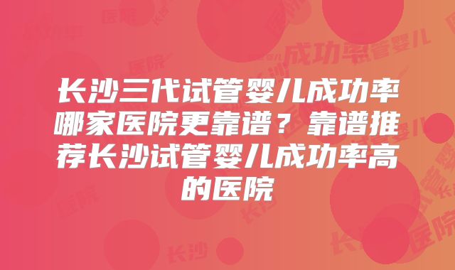 长沙三代试管婴儿成功率哪家医院更靠谱？靠谱推荐长沙试管婴儿成功率高的医院