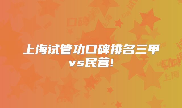 上海试管功口碑排名三甲vs民营!
