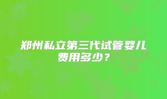 郑州私立第三代试管婴儿费用多少?
