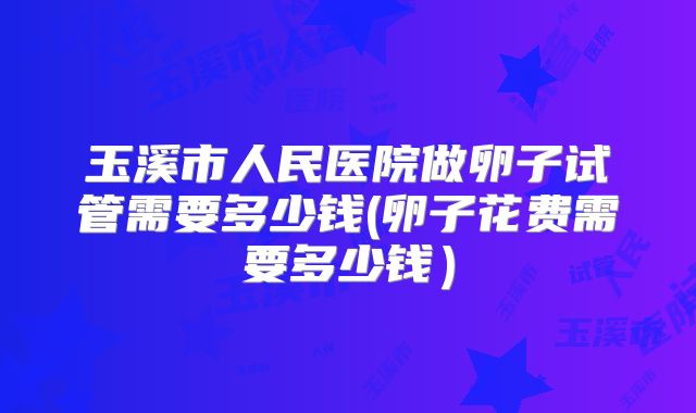 玉溪市人民医院做卵子试管需要多少钱(卵子花费需要多少钱）