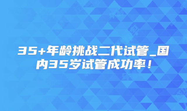 35+年龄挑战二代试管_国内35岁试管成功率！