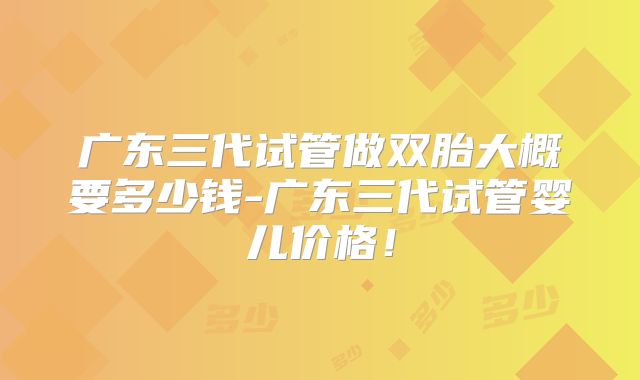 广东三代试管做双胎大概要多少钱-广东三代试管婴儿价格！