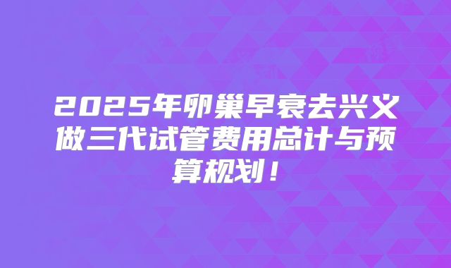 2025年卵巢早衰去兴义做三代试管费用总计与预算规划！