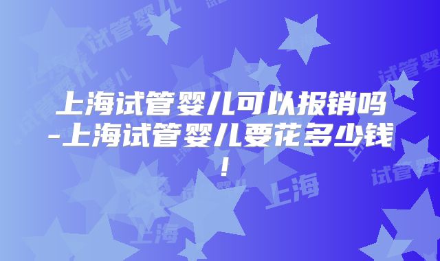 上海试管婴儿可以报销吗-上海试管婴儿要花多少钱！