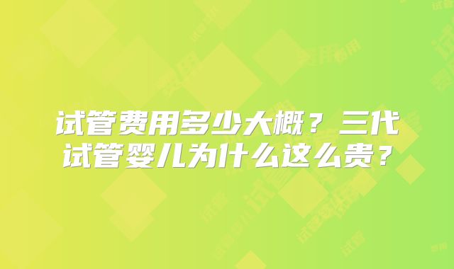 试管费用多少大概？三代试管婴儿为什么这么贵？