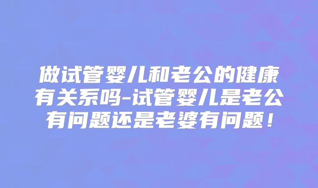做试管婴儿和老公的健康有关系吗-试管婴儿是老公有问题还是老婆有问题！