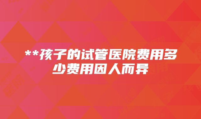 **孩子的试管医院费用多少费用因人而异