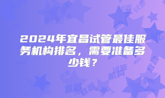 2024年宜昌试管最佳服务机构排名，需要准备多少钱？