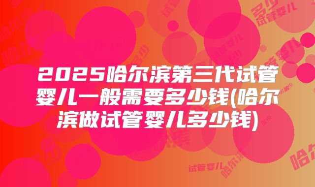 2025哈尔滨第三代试管婴儿一般需要多少钱(哈尔滨做试管婴儿多少钱)