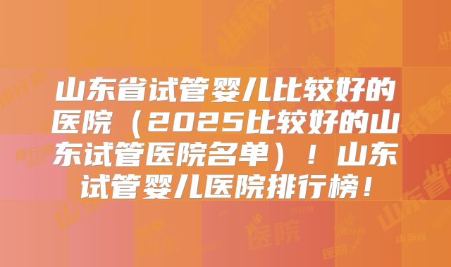 山东省试管婴儿比较好的医院(2025比较好的山东试管医院名单)!山东试管婴儿医院排行榜!