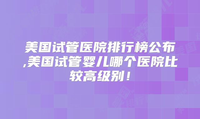 美国试管医院排行榜公布,美国试管婴儿哪个医院比较高级别！