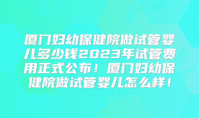 厦门妇幼保健院做试管婴儿多少钱2023年试管费用正式公布！厦门妇幼保健院做试管婴儿怎么样！
