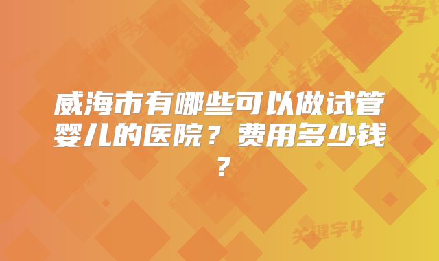 威海市有哪些可以做试管婴儿的医院？费用多少钱？