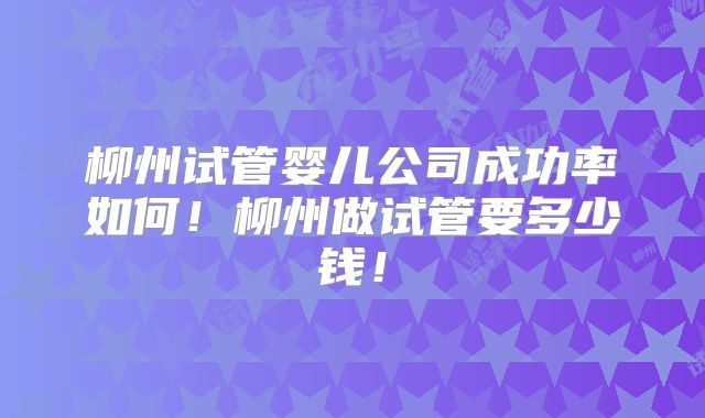 柳州试管婴儿公司成功率如何！柳州做试管要多少钱！