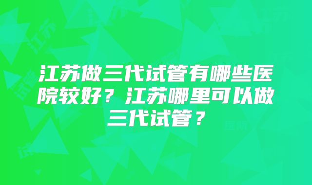 江苏做三代试管有哪些医院较好？江苏哪里可以做三代试管？