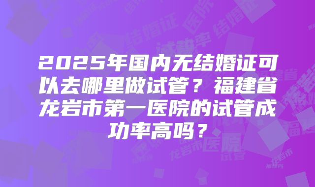 2025年国内无结婚证可以去哪里做试管？福建省龙岩市第一医院的试管成功率高吗？