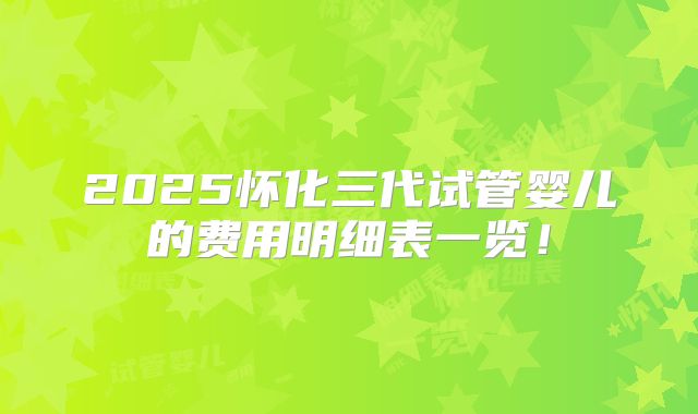 2025怀化三代试管婴儿的费用明细表一览!