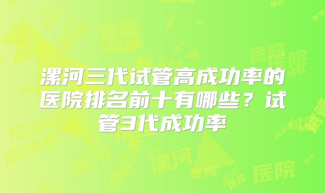 漯河三代试管高成功率的医院排名前十有哪些？试管3代成功率