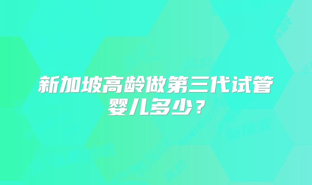 新加坡高龄做第三代试管婴儿多少？