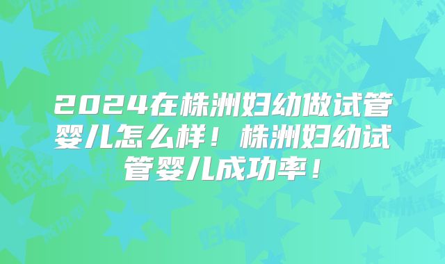 2024在株洲妇幼做试管婴儿怎么样！株洲妇幼试管婴儿成功率！