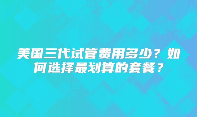 美国三代试管费用多少？如何选择最划算的套餐？
