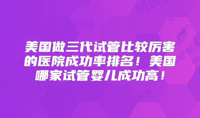 美国做三代试管比较厉害的医院成功率排名!美国哪家试管婴儿成功高!