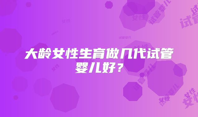大龄女性生育做几代试管婴儿好？
