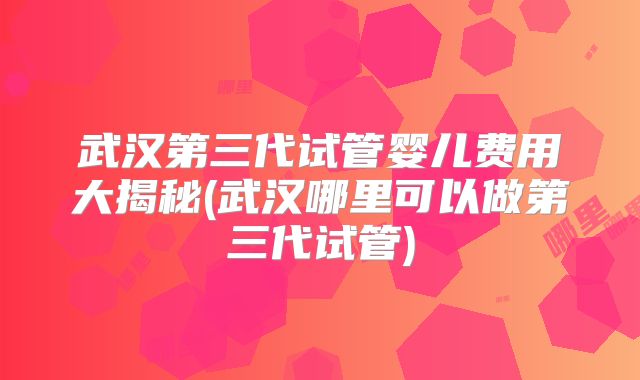 武汉第三代试管婴儿费用大揭秘(武汉哪里可以做第三代试管)