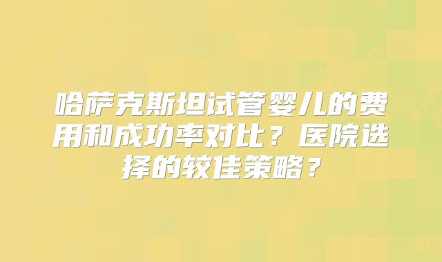 哈萨克斯坦试管婴儿的费用和成功率对比?医院选择的较佳策略?