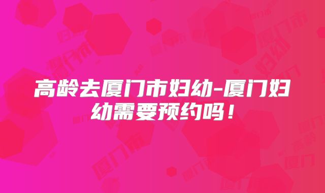 高龄去厦门市妇幼-厦门妇幼需要预约吗！
