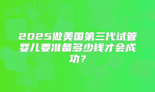 2025做美国第三代试管婴儿要准备多少钱才会成功？