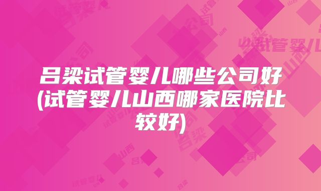 吕梁试管婴儿哪些公司好(试管婴儿山西哪家医院比较好)
