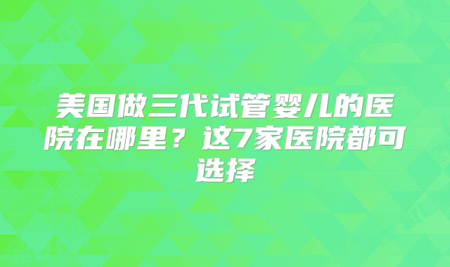 美国做三代试管婴儿的医院在哪里?这7家医院都可选择
