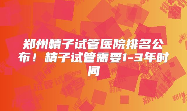 郑州精子试管医院排名公布!精子试管需要1-3年时间