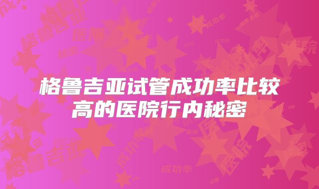 格鲁吉亚试管成功率比较高的医院行内秘密