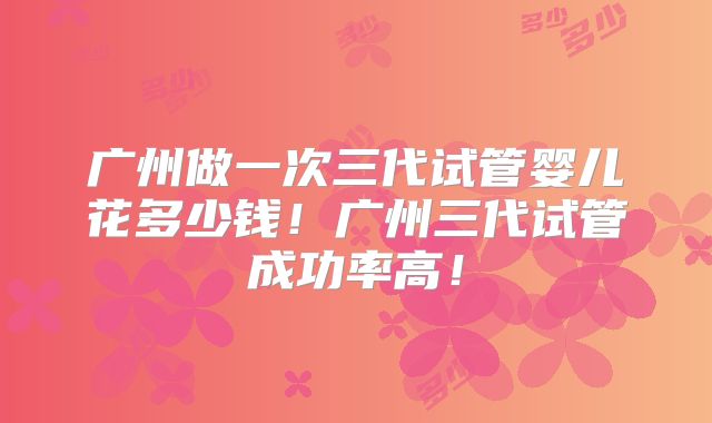广州做一次三代试管婴儿花多少钱！广州三代试管成功率高！