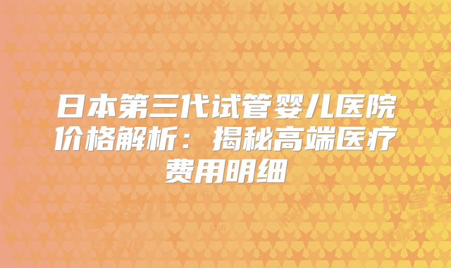 日本第三代试管婴儿医院价格解析：揭秘高端医疗费用明细