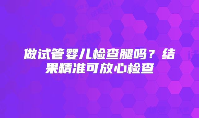 做试管婴儿检查腿吗？结果精准可放心检查
