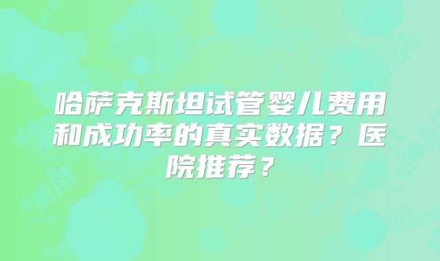 哈萨克斯坦试管婴儿费用和成功率的真实数据?医院推荐?