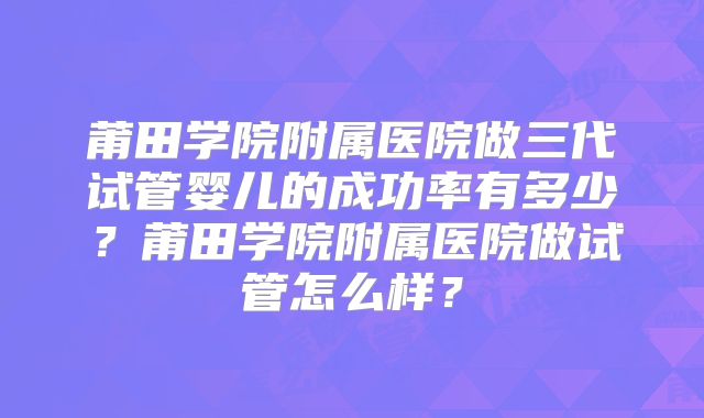 莆田学院附属医院做三代试管婴儿的成功率有多少？莆田学院附属医院做试管怎么样？
