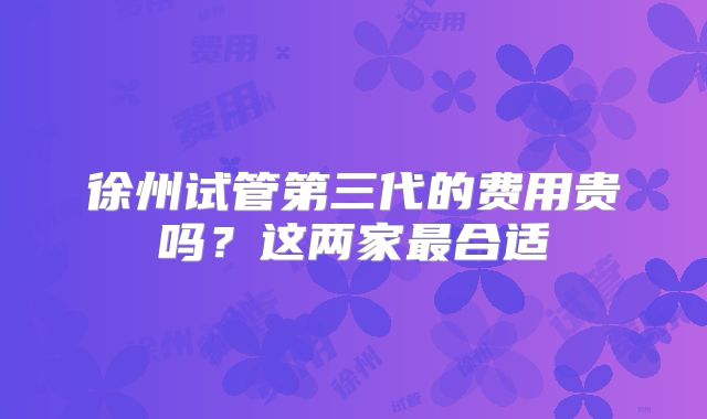 徐州试管第三代的费用贵吗？这两家最合适