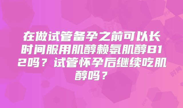 在做试管备孕之前可以长时间服用肌醇赖氨肌醇B12吗？试管怀孕后继续吃肌醇吗？