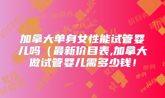 加拿大单身女性能试管婴儿吗（最新价目表,加拿大做试管婴儿需多少钱！
