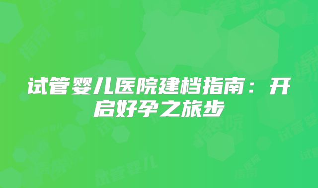 试管婴儿医院建档指南：开启好孕之旅步